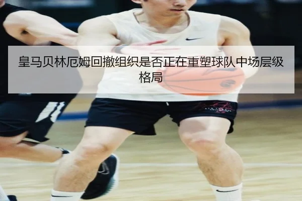 皇马贝林厄姆回撤组织是否正在重塑球队中场层级格局
