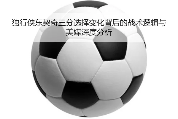 独行侠东契奇三分选择变化背后的战术逻辑与美媒深度分析