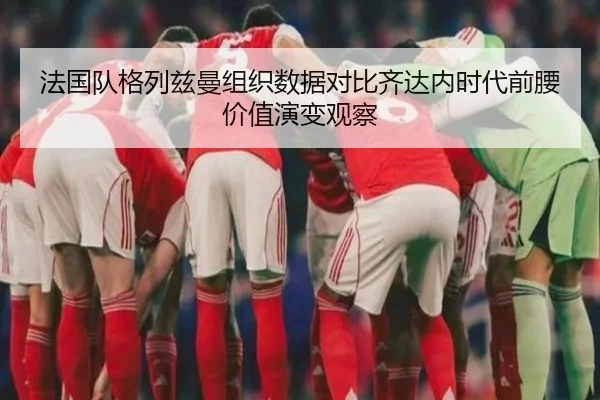 法国队格列兹曼组织数据对比齐达内时代前腰价值演变观察
