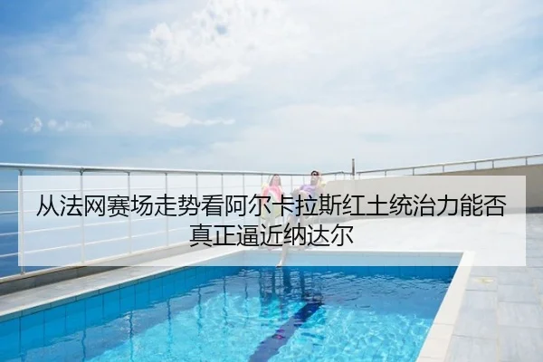 从法网赛场走势看阿尔卡拉斯红土统治力能否真正逼近纳达尔