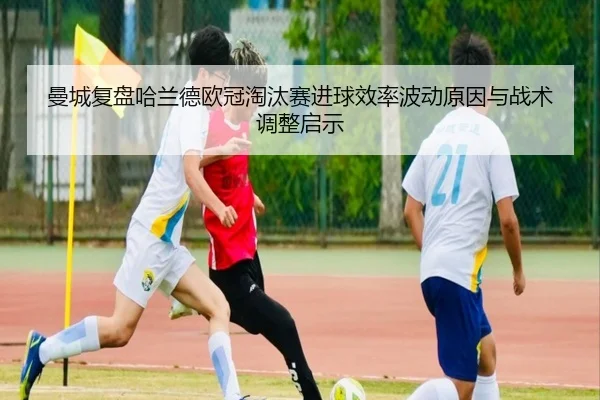 曼城复盘哈兰德欧冠淘汰赛进球效率波动原因与战术调整启示