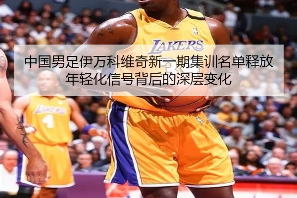 中国男足伊万科维奇新一期集训名单释放年轻化信号背后的深层变化