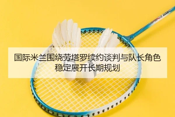 国际米兰围绕劳塔罗续约谈判与队长角色稳定展开长期规划