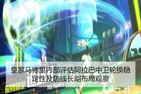 皇家马德里内部评估阿拉巴中卫轮换稳定性及防线长期布局观察