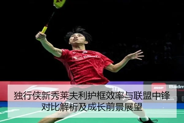 独行侠新秀莱夫利护框效率与联盟中锋对比解析及成长前景展望