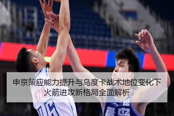 申京策应能力提升与乌度卡战术地位变化下火箭进攻新格局全面解析