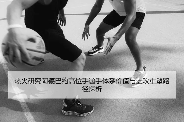 热火研究阿德巴约高位手递手体系价值与进攻重塑路径探析