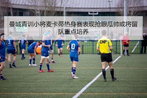 曼城青训小将麦卡蒂热身赛表现抢眼瓜帅或将留队重点培养