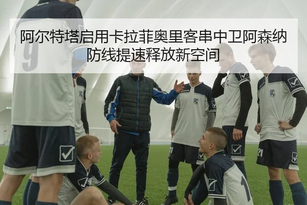 阿尔特塔启用卡拉菲奥里客串中卫阿森纳防线提速释放新空间